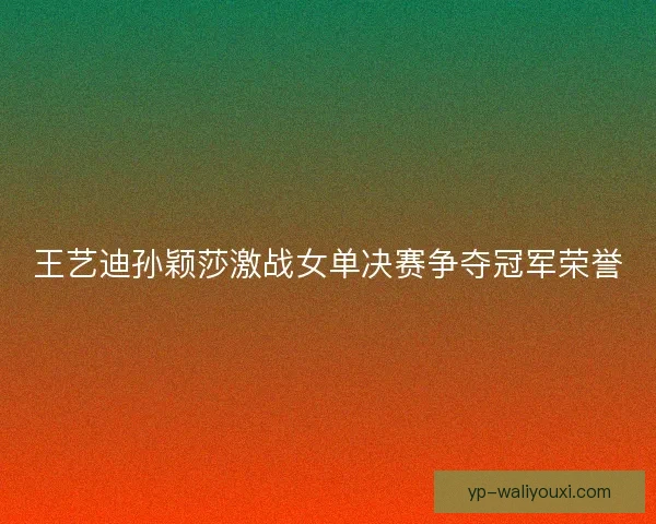 王艺迪孙颖莎激战女单决赛争夺冠军荣誉