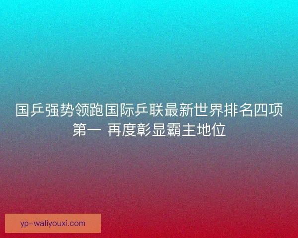 国乒强势领跑国际乒联最新世界排名四项第一 再度彰显霸主地位 国乒强势领跑国际乒联最新世界排名四项第一 再度彰显霸主地位