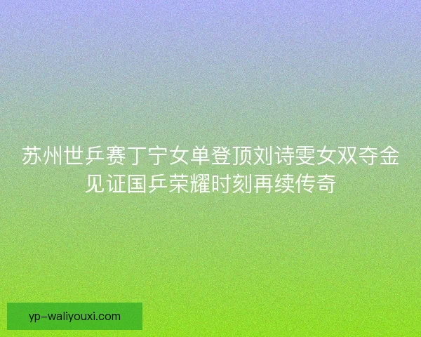 苏州世乒赛丁宁女单登顶刘诗雯女双夺金见证国乒荣耀时刻再续传奇