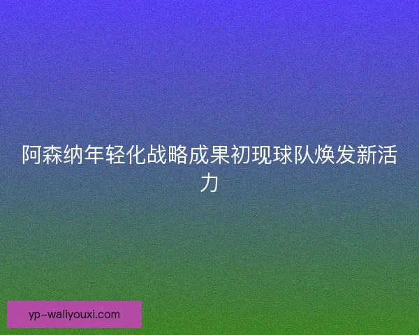 阿森纳年轻化战略成果初现球队焕发新活力 阿森纳年轻化战略成果初现球队焕发新活力