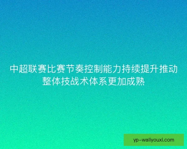 中超联赛比赛节奏控制能力持续提升推动整体技战术体系更加成熟