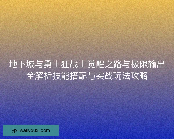 地下城与勇士狂战士觉醒之路与极限输出全解析技能搭配与实战玩法攻略