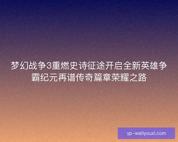 梦幻战争3重燃史诗征途开启全新英雄争霸纪元再谱传奇篇章荣耀之路