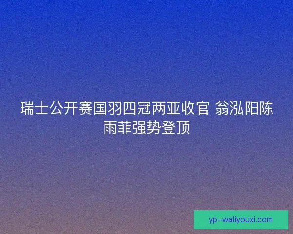 瑞士公开赛国羽四冠两亚收官 翁泓阳陈雨菲强势登顶