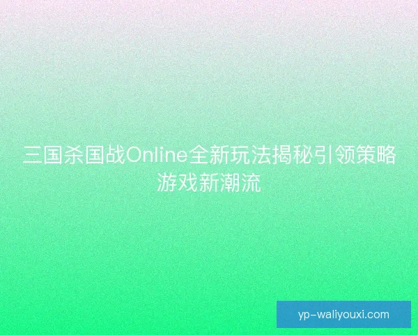 三国杀国战Online全新玩法揭秘引领策略游戏新潮流 三国杀国战Online全新玩法揭秘引领策略游戏新潮流