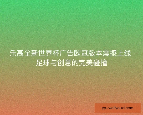 乐高全新世界杯广告欧冠版本震撼上线 足球与创意的完美碰撞 乐高全新世界杯广告欧冠版本震撼上线 足球与创意的完美碰撞