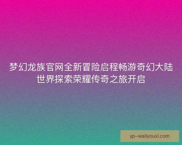 梦幻龙族官网全新冒险启程畅游奇幻大陆世界探索荣耀传奇之旅开启