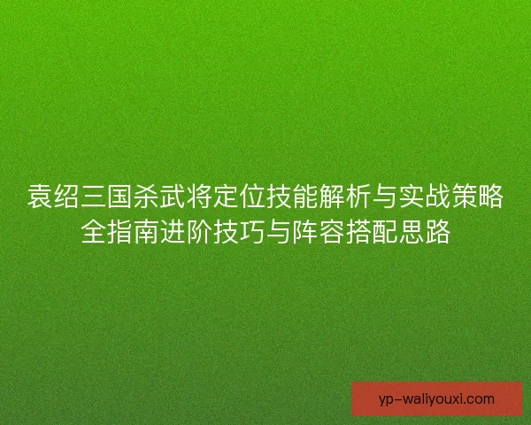 袁绍三国杀武将定位技能解析与实战策略全指南进阶技巧与阵容搭配思路 袁绍三国杀武将定位技能解析与实战策略全指南进阶技巧与阵容搭配思路