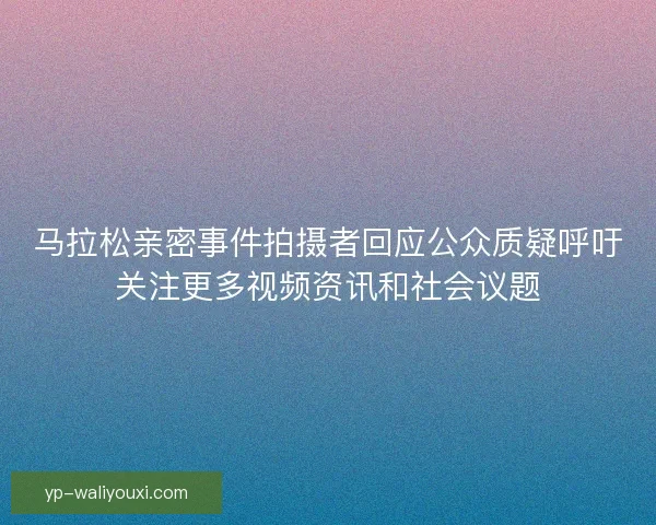 马拉松亲密事件拍摄者回应公众质疑呼吁关注更多视频资讯和社会议题