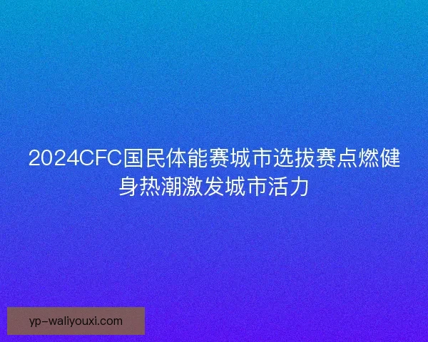 2024CFC国民体能赛城市选拔赛点燃健身热潮激发城市活力 2024CFC国民体能赛城市选拔赛点燃健身热潮激发城市活力