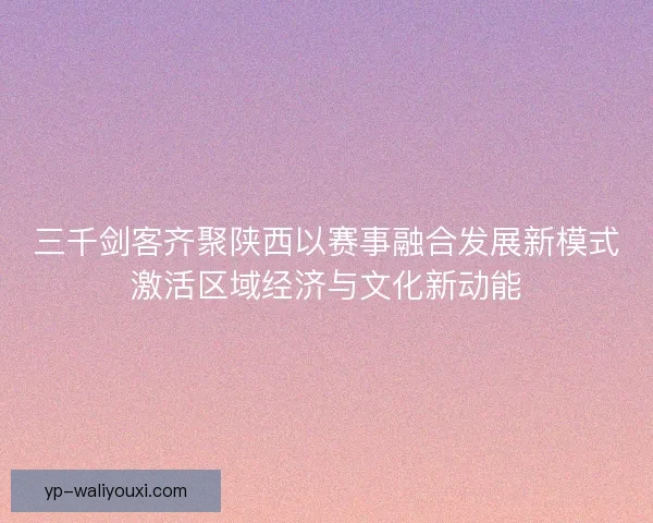 三千剑客齐聚陕西以赛事融合发展新模式激活区域经济与文化新动能