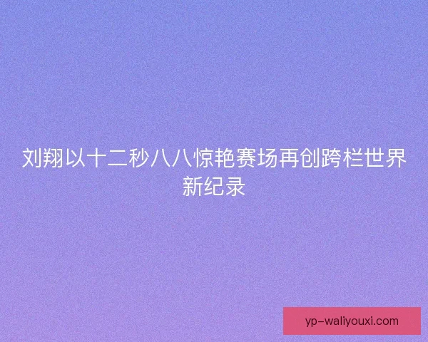 刘翔以十二秒八八惊艳赛场再创跨栏世界新纪录